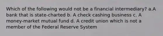 Which of the following would not be a financial intermediary? a.A bank that is state-charted b. A check cashing business c. A money-market mutual fund d. A credit union which is not a member of the Federal Reserve System