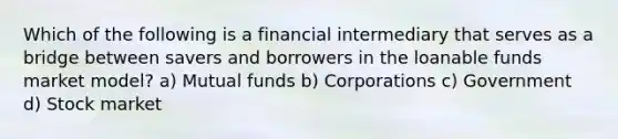 Which of the following is a financial intermediary that serves as a bridge between savers and borrowers in the loanable funds market model? a) Mutual funds b) Corporations c) Government d) Stock market