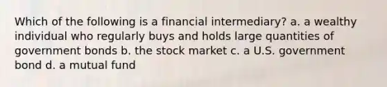 Which of the following is a financial intermediary? a. a wealthy individual who regularly buys and holds large quantities of government bonds b. the stock market c. a U.S. government bond d. a mutual fund