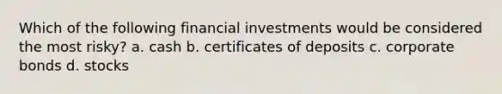 Which of the following financial investments would be considered the most risky? a. cash b. certificates of deposits c. corporate bonds d. stocks