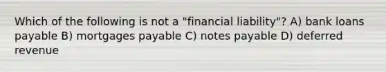 Which of the following is not a "financial liability"? A) bank loans payable B) mortgages payable C) <a href='https://www.questionai.com/knowledge/kFEYigYd5S-notes-payable' class='anchor-knowledge'>notes payable</a> D) deferred revenue