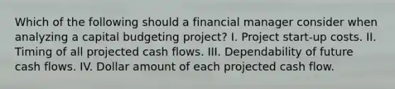 Which of the following should a financial manager consider when analyzing a capital budgeting project? I. Project start-up costs. II. Timing of all projected cash flows. III. Dependability of future cash flows. IV. Dollar amount of each projected cash flow.