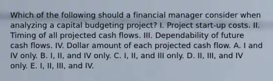 Which of the following should a financial manager consider when analyzing a capital budgeting project? I. Project start-up costs. II. Timing of all projected cash flows. III. Dependability of future cash flows. IV. Dollar amount of each projected cash flow. A. I and IV only. B. I, II, and IV only. C. I, II, and III only. D. II, III, and IV only. E. I, II, III, and IV.