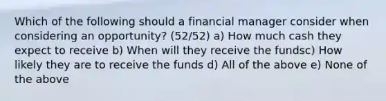 Which of the following should a financial manager consider when considering an opportunity? (52/52) a) How much cash they expect to receive b) When will they receive the fundsc) How likely they are to receive the funds d) All of the above e) None of the above