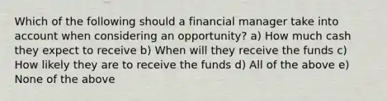 Which of the following should a financial manager take into account when considering an opportunity? a) How much cash they expect to receive b) When will they receive the funds c) How likely they are to receive the funds d) All of the above e) None of the above