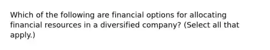 Which of the following are financial options for allocating financial resources in a diversified company? (Select all that apply.)