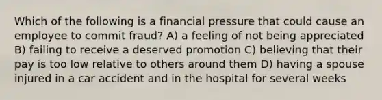 Which of the following is a financial pressure that could cause an employee to commit fraud? A) a feeling of not being appreciated B) failing to receive a deserved promotion C) believing that their pay is too low relative to others around them D) having a spouse injured in a car accident and in the hospital for several weeks