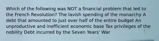 Which of the following was NOT a financial problem that led to the French Revolution? The lavish spending of the monarchy A debt that amounted to just over half of the entire budget An unproductive and inefficient economic base Tax privileges of the nobility Debt incurred by the Seven Years' War