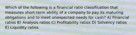 Which of the following is a financial ratio classification that measures short-term ability of a company to pay its maturing obligations and to meet unexpected needs for cash? A) Financial ratios B) Analysis ratios C) Profitability ratios D) Solvency ratios E) Liquidity ratios