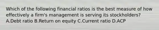 Which of the following financial ratios is the best measure of how effectively a​ firm's management is serving its​ stockholders? A.Debt ratio B.Return on equity C.Current ratio D.ACP