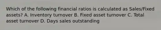 Which of the following financial ratios is calculated as Sales/Fixed assets? A. Inventory turnover B. Fixed asset turnover C. Total asset turnover D. Days sales outstanding