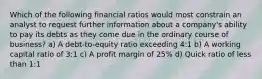 Which of the following financial ratios would most constrain an analyst to request further information about a company's ability to pay its debts as they come due in the ordinary course of business? a) A debt-to-equity ratio exceeding 4:1 b) A working capital ratio of 3:1 c) A profit margin of 25% d) Quick ratio of less than 1:1