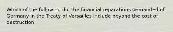 Which of the following did the financial reparations demanded of Germany in the Treaty of Versailles include beyond the cost of destruction