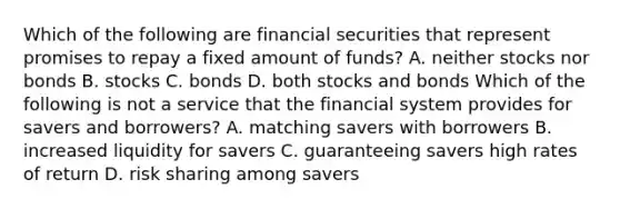 Which of the following are financial securities that represent promises to repay a fixed amount of​ funds? A. neither stocks nor bonds B. stocks C. bonds D. both stocks and bonds Which of the following is not a service that the financial system provides for savers and​ borrowers? A. matching savers with borrowers B. increased liquidity for savers C. guaranteeing savers high rates of return D. risk sharing among savers