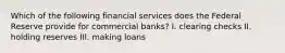 Which of the following financial services does the Federal Reserve provide for commercial banks? I. clearing checks II. holding reserves III. making loans