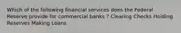 Which of the following financial services does the Federal Reserve provide for commercial banks ? Clearing Checks Holding Reserves Making Loans