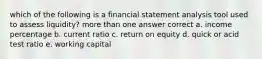 which of the following is a financial statement analysis tool used to assess liquidity? more than one answer correct a. income percentage b. current ratio c. return on equity d. quick or acid test ratio e. working capital