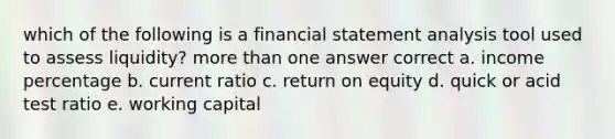 which of the following is a financial statement analysis tool used to assess liquidity? more than one answer correct a. income percentage b. current ratio c. return on equity d. quick or acid test ratio e. working capital