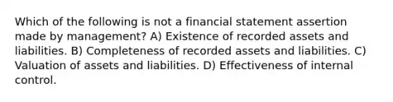 Which of the following is not a financial statement assertion made by management? A) Existence of recorded assets and liabilities. B) Completeness of recorded assets and liabilities. C) Valuation of assets and liabilities. D) Effectiveness of internal control.