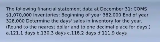 The following financial statement data at December 31: COMS 1,070,000 Inventories: Beginning of year 382,000 End of year 328,000 Determine the days' sales in inventory for the year. (Round to the nearest dollar and to one decimal place for days.) a.121.1 days b.130.3 days c.118.2 days d.111.9 days