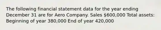 The following financial statement data for the year ending December 31 are for Aero Company. Sales 600,000 Total assets: Beginning of year 380,000 End of year 420,000