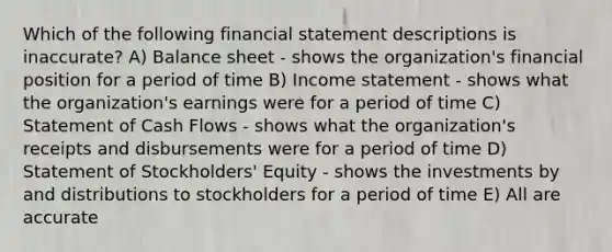 Which of the following financial statement descriptions is inaccurate? A) Balance sheet - shows the organization's financial position for a period of time B) <a href='https://www.questionai.com/knowledge/kCPMsnOwdm-income-statement' class='anchor-knowledge'>income statement</a> - shows what the organization's earnings were for a period of time C) Statement of Cash Flows - shows what the organization's receipts and disbursements were for a period of time D) Statement of Stockholders' Equity - shows the investments by and distributions to stockholders for a period of time E) All are accurate