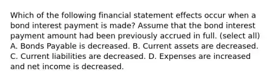 Which of the following financial statement effects occur when a bond interest payment is made? Assume that the bond interest payment amount had been previously accrued in full. (select all) A. Bonds Payable is decreased. B. Current assets are decreased. C. Current liabilities are decreased. D. Expenses are increased and net income is decreased.