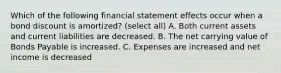 Which of the following financial statement effects occur when a bond discount is amortized? (select all) A. Both current assets and current liabilities are decreased. B. The net carrying value of Bonds Payable is increased. C. Expenses are increased and net income is decreased