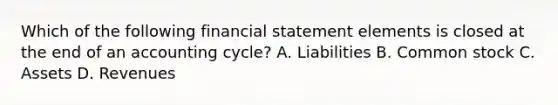 Which of the following financial statement elements is closed at the end of an accounting cycle? A. Liabilities B. Common stock C. Assets D. Revenues