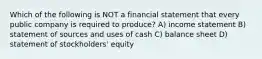 Which of the following is NOT a financial statement that every public company is required to produce? A) income statement B) statement of sources and uses of cash C) balance sheet D) statement of stockholders' equity