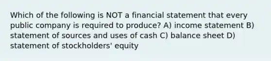 Which of the following is NOT a financial statement that every public company is required to produce? A) income statement B) statement of sources and uses of cash C) balance sheet D) statement of stockholders' equity