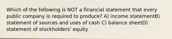 Which of the following is NOT a financial statement that every public company is required to produce? A) income statementB) statement of sources and uses of cash C) balance sheetD) statement of stockholdersʹ equity