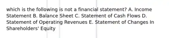 which is the following is not a financial statement? A. Income Statement B. Balance Sheet C. Statement of Cash Flows D. Statement of Operating Revenues E. Statement of Changes In Shareholders' Equity