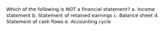 Which of the following is NOT a financial statement? a. Income statement b. Statement of retained earnings c. Balance sheet d. Statement of cash flows e. Accounting cycle