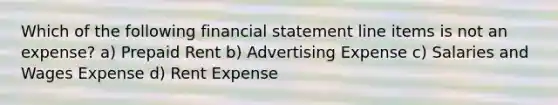 Which of the following financial statement line items is not an expense? a) Prepaid Rent b) Advertising Expense c) Salaries and Wages Expense d) Rent Expense