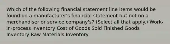 Which of the following financial statement line items would be found on a manufacturer's financial statement but not on a merchandiser or service company's? (Select all that apply.) Work-in-process Inventory Cost of Goods Sold Finished Goods Inventory Raw Materials Inventory