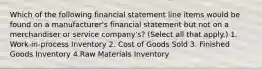 Which of the following financial statement line items would be found on a manufacturer's financial statement but not on a merchandiser or service company's? (Select all that apply.) 1. Work-in-process Inventory 2. Cost of Goods Sold 3. Finished Goods Inventory 4.Raw Materials Inventory