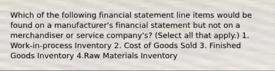 Which of the following financial statement line items would be found on a manufacturer's financial statement but not on a merchandiser or service company's? (Select all that apply.) 1. Work-in-process Inventory 2. Cost of Goods Sold 3. Finished Goods Inventory 4.Raw Materials Inventory