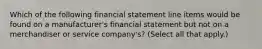 Which of the following financial statement line items would be found on a manufacturer's financial statement but not on a merchandiser or service company's? (Select all that apply.)