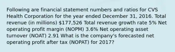 Following are financial statement numbers and ratios for CVS Health Corporation for the year ended December 31, 2016. Total revenue (in millions) 177,526 Total revenue growth rate 5% Net operating profit margin (NOPM) 3.6% Net operating asset turnover (NOAT) 2.91 What is the company's forecasted net operating profit after tax (NOPAT) for 2017?