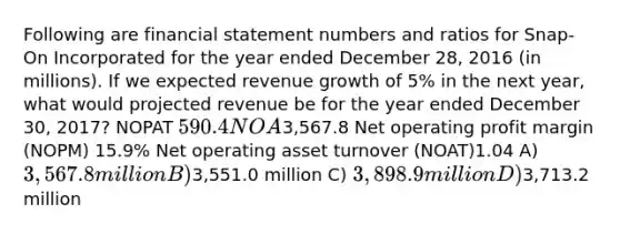 Following are financial statement numbers and ratios for Snap-On Incorporated for the year ended December 28, 2016 (in millions). If we expected revenue growth of 5% in the next year, what would projected revenue be for the year ended December 30, 2017? NOPAT 590.4 NOA3,567.8 Net operating profit margin (NOPM) 15.9% Net operating asset turnover (NOAT)1.04 A) 3,567.8 million B)3,551.0 million C) 3,898.9 million D)3,713.2 million