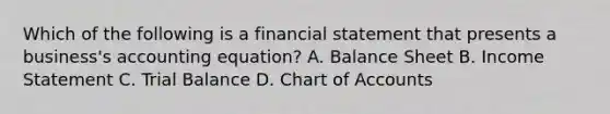 Which of the following is a financial statement that presents a​ business's accounting​ equation? A. Balance Sheet B. Income Statement C. Trial Balance D. Chart of Accounts