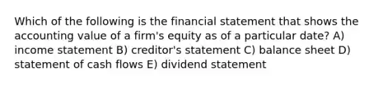 Which of the following is the financial statement that shows the accounting value of a firm's equity as of a particular date? A) income statement B) creditor's statement C) balance sheet D) statement of cash flows E) dividend statement