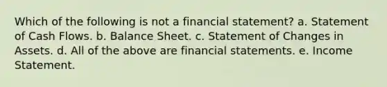 Which of the following is not a financial statement? a. Statement of Cash Flows. b. Balance Sheet. c. Statement of Changes in Assets. d. All of the above are financial statements. e. Income Statement.