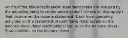 Which of the following financial statement totals are reduced by the adjusting entry to record amortization? (Check all that apply.) -Net income on the income statement -Cash from operating activities on the statement of cash flows -Total assets on the balance sheet -Total stockholders' equity on the balance sheet -Total liabilities on the balance sheet