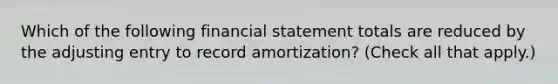 Which of the following financial statement totals are reduced by the adjusting entry to record amortization? (Check all that apply.)