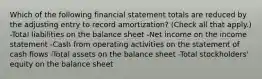 Which of the following financial statement totals are reduced by the adjusting entry to record amortization? (Check all that apply.) -Total liabilities on the balance sheet -Net income on the income statement -Cash from operating activities on the statement of cash flows -Total assets on the balance sheet -Total stockholders' equity on the balance sheet