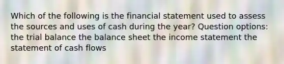 Which of the following is the financial statement used to assess the sources and uses of cash during the year? Question options: the trial balance the balance sheet the income statement the statement of cash flows