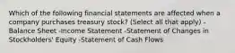 Which of the following financial statements are affected when a company purchases treasury stock? (Select all that apply) -Balance Sheet -Income Statement -Statement of Changes in Stockholders' Equity -Statement of Cash Flows