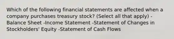 Which of the following financial statements are affected when a company purchases treasury stock? (Select all that apply) -Balance Sheet -Income Statement -Statement of Changes in Stockholders' Equity -Statement of Cash Flows